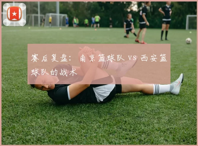 赛后复盘：南京篮球队 vs 西安篮球队的战术