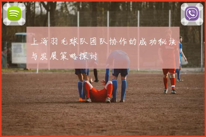 上海羽毛球队团队协作的成功秘诀与发展策略探讨