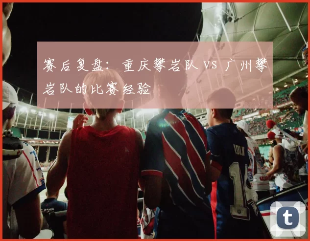 赛后复盘：重庆攀岩队 vs 广州攀岩队的比赛经验