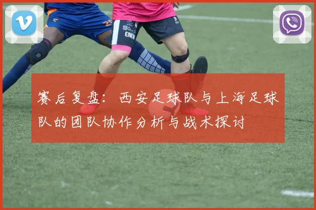 赛后复盘：西安足球队与上海足球队的团队协作分析与战术探讨